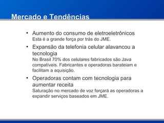 Mercado e Tendências Aumento do consumo de eletroeletrônicos Esta é a grande força por trás do JME. Expansão da telefonia celular alavancou a tecnologia No Brasil 70% dos celulares fabricados são Java compatíveis. Fabricantes e operadoras barateiam e facilitam a aquisição. Operadoras contam com tecnologia para aumentar receita Saturação no mercado de voz forçará as operadoras a expandir serviços baseados em JME. 