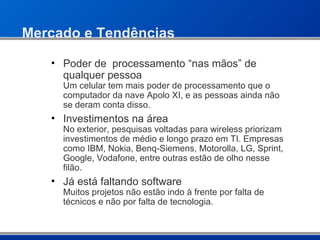 Mercado e Tendências Poder de  processamento “nas mãos” de qualquer pessoa  Um celular tem mais poder de processamento que o computador da nave Apolo XI, e as pessoas ainda não se deram conta disso. Investimentos na área  No exterior, pesquisas voltadas para wireless priorizam investimentos de médio e longo prazo em TI. Empresas como IBM, Nokia, Benq-Siemens, Motorolla, LG, Sprint, Google, Vodafone, entre outras estão de olho nesse filão. Já está faltando software Muitos projetos não estão indo à frente por falta de técnicos e não por falta de tecnologia. 
