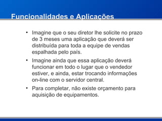 Funcionalidades e Aplicações Imagine que o seu diretor lhe solicite no prazo de 3 meses uma aplicação que deverá ser distribuída para toda a equipe de vendas espalhada pelo país. Imagine ainda que essa aplicação deverá funcionar em todo o lugar que o vendedor estiver, e ainda, estar trocando informações on-line com o servidor central. Para completar, não existe orçamento para aquisição de equipamentos. 