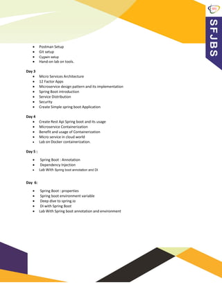 • Postman Setup
• Git setup
• Cygwin setup
• Hand-on lab on tools.
Day 3
• Micro Services Architecture
• 12 Factor Apps
• Microservice design pattern and its implementation
• Spring Boot introduction
• Service Distribution
• Security
• Create Simple spring boot Application
Day 4
• Create Rest Api Spring boot and its usage
• Microservice Containerization
• Benefit and usage of Containerization
• Micro service in cloud world
• Lab on Docker containerization.
Day 5 :
• Spring Boot : Annotation
• Dependency Injection
• Lab With Spring boot annotation and DI
Day 6:
• Spring Boot : properties
• Spring boot environment variable
• Deep dive to spring.io
• DI with Spring Boot
• Lab With Spring boot annotation and environment
 