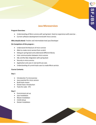 Java Microservices
Program Overview:
• Understanding of Micro service with spring boot. Hand on experience with exercise .
• Current software development trend with micro service.
Who should attend: Fresher and intermediate level java Developer
On Completion of this program :
• Understand Architecture of micro service
• Able to create micro service from scratch
• Debug to spring boot and understand different library
• Inter communication between micro service
• SQL and No SQL integration with spring boot
• Security in micro service.
• Application and uses in real world use case.
• Understanding of current tools uses to create Micro service.
Course Contents:
Day 1
• Introduction To microservice
• Java essential for micro service
• Build tools maven
• Docker basic introduction
• Tools for code - STS
Day 2
• Environment set up
• Java Installation
• Maven Installation
• Intellij Setup
• Docker Installation
 