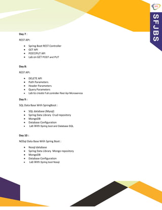 Day 7 :
REST API:
• Spring Boot REST Controller
• GET API
• POST/PUT API
• Lab on GET POST and PUT
Day 8:
REST API:
• DELETE API
• Path Parameters
• Header Parameters
• Query Parameters
• Lab to create Full controller Rest Api Microservice
Day 9 :
SQL Data Base With SpringBoot :
• SQL database (Mysql)
• Spring Data Library Crud repository
• MongoDB
• Database Configuration
• Lab With Spring boot and Database SQL
Day 10 :
NOSql Data Base With Spring Boot :
• Nosql database
• Spring Data Library Mongo repository
• MongoDB
• Database Configuration
• Lab With Spring boot Nosql
 