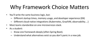 Why Framework Choice Matters
• You’ll write the same business logic, but:
– Different startup times, memory usage, and developer experience (DX)
– Different cloud-native integrations (Kubernetes, GraalVM, observability…)
• Most teams standardize on one microservices stack.
• As a student:
– Know one framework deeply (often Spring Boot).
– Understand what alternatives exist so you don’t panic in a new job.
 