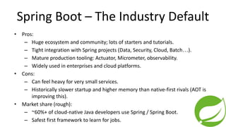 Spring Boot – The Industry Default
• Pros:
– Huge ecosystem and community; lots of starters and tutorials.
– Tight integration with Spring projects (Data, Security, Cloud, Batch…).
– Mature production tooling: Actuator, Micrometer, observability.
– Widely used in enterprises and cloud platforms.
• Cons:
– Can feel heavy for very small services.
– Historically slower startup and higher memory than native-first rivals (AOT is
improving this).
• Market share (rough):
– ~60%+ of cloud-native Java developers use Spring / Spring Boot.
– Safest first framework to learn for jobs.
 
