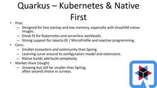 Quarkus – Kubernetes & Native
First
• Pros:
– Designed for fast startup and low memory, especially with GraalVM native
images.
– Great fit for Kubernetes and serverless workloads.
– Strong support for Jakarta EE / MicroProfile and reactive programming.
• Cons:
– Smaller ecosystem and community than Spring.
– Learning curve around its configuration model and extensions.
– Native builds add build complexity.
• Market share (rough):
– Growing but still far smaller than Spring;
often second choice in surveys.
 