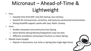 Micronaut – Ahead-of-Time &
Lightweight
• Pros:
– Compile-time DI & AOP: very fast startup, low memory.
– Good fit for microservices, serverless, and resource-constrained environments.
– Strong GraalVM support; works with Java, Kotlin, Groovy.
• Cons:
– Smaller ecosystem and community than Spring.
– Some familiar Spring libraries/integrations may not exist.
– Different annotations and project structure vs classic Spring.
• Market share (rough):
– Popular in discussions, but niche vs Spring (low single-digit share).
 
