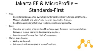 Jakarta EE & MicroProfile –
Standards-First
• Pros:
– Open standards supported by multiple runtimes (Open Liberty, Payara, WildFly, etc.).
– Modern Jakarta EE and MicroProfile focus on cloud-native features.
– Good for organizations that value vendor neutrality and portability.
• Cons:
– Historical perception of classic Java EE as heavy, even if modern runtimes are lighter.
– Ecosystem is more fragmented across many runtimes.
– Learning curve if coming from Spring’s ecosystem.
• Market share (rough):
– Widely used overall,
– but usage is split across several servers/runtimes.
 