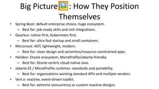 Big Picture🖼: How They Position
Themselves
• Spring Boot: default enterprise choice, huge ecosystem.
– Best for: job-ready skills and rich integrations.
• Quarkus: native-first, Kubernetes-first.
– Best for: ultra-fast startup and small containers.
• Micronaut: AOT, lightweight, modern.
– Best for: clean design and serverless/resource-constrained apps.
• Helidon: Oracle ecosystem, MicroProfile/Jakarta-friendly.
– Best for: Oracle-centric cloud-native Java.
• Jakarta EE / MicroProfile runtimes: standards and portability.
– Best for: organizations wanting standard APIs and multiple vendors.
• Vert.x: reactive, event-driven toolkit.
– Best for: extreme concurrency or custom reactive designs.
 