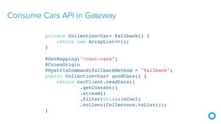 Consume Cars API in Gateway
private Collection<Car> fallback() {
return new ArrayList<>();
}
@GetMapping("/cool-cars")
@CrossOrigin
@HystrixCommand(fallbackMethod = "fallback")
public Collection<Car> goodCars() {
return carClient.readCars()
.getContent()
.stream()
.filter(this::isCool)
.collect(Collectors.toList());
}
 