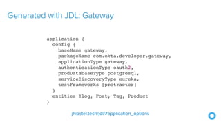 Generated with JDL: Gateway
application {
config {
baseName gateway,
packageName com.okta.developer.gateway,
applicationType gateway,
authenticationType oauth2,
prodDatabaseType postgresql,
serviceDiscoveryType eureka,
testFrameworks [protractor]
}
entities Blog, Post, Tag, Product
}
jhipster.tech/jdl/#application_options
 