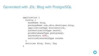 Generated with JDL: Blog with PostgreSQL
application {
config {
baseName blog,
packageName com.okta.developer.blog,
applicationType microservice,
authenticationType oauth2,
prodDatabaseType postgresql,
serverPort 8081,
serviceDiscoveryType eureka
}
entities Blog, Post, Tag
}
 