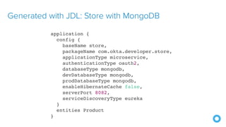 Generated with JDL: Store with MongoDB
application {
config {
baseName store,
packageName com.okta.developer.store,
applicationType microservice,
authenticationType oauth2,
databaseType mongodb,
devDatabaseType mongodb,
prodDatabaseType mongodb,
enableHibernateCache false,
serverPort 8082,
serviceDiscoveryType eureka
}
entities Product
}
 