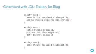 Generated with JDL: Entities for Blog
entity Blog {
name String required minlength(3),
handle String required minlength(2)
}
entity Post {
title String required,
content TextBlob required,
date Instant required
}
entity Tag {
name String required minlength(2)
}
 