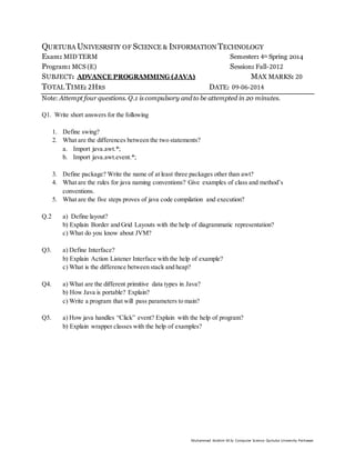 Muhammad Ibrahim M.Sc Computer Science Qurtuba University Peshawar
QURTUBA UNIVESRSITY OF SCIENCE & INFORMATION TECHNOLOGY
Exam: MID TERM Semester: 4th Spring 2014
Program: MCS (E) Session: Fall-2012
SUBJECT: ADVANCE PROGRAMMING (JAVA) MAX MARKS: 20
TOTAL TIME: 2HRS DATE: 09-06-2014
Note: Attempt four questions. Q.1 is compulsory and to be attempted in 20 minutes.
Q1. Write short answers for the following
1. Define swing?
2. What are the differences between the two statements?
a. Import java.awt.*;
b. Import java.awt.event.*;
3. Define package? Write the name of at least three packages other than awt?
4. What are the rules for java naming conventions? Give examples of class and method’s
conventions.
5. What are the five steps proves of java code compilation and execution?
Q.2 a) Define layout?
b) Explain Border and Grid Layouts with the help of diagrammatic representation?
c) What do you know about JVM?
Q3. a) Define Interface?
b) Explain Action Listener Interface with the help of example?
c) What is the difference between stack and heap?
Q4. a) What are the different primitive data types in Java?
b) How Java is portable? Explain?
c) Write a program that will pass parameters to main?
Q5. a) How java handles “Click” event? Explain with the help of program?
b) Explain wrapper classes with the help of examples?
 