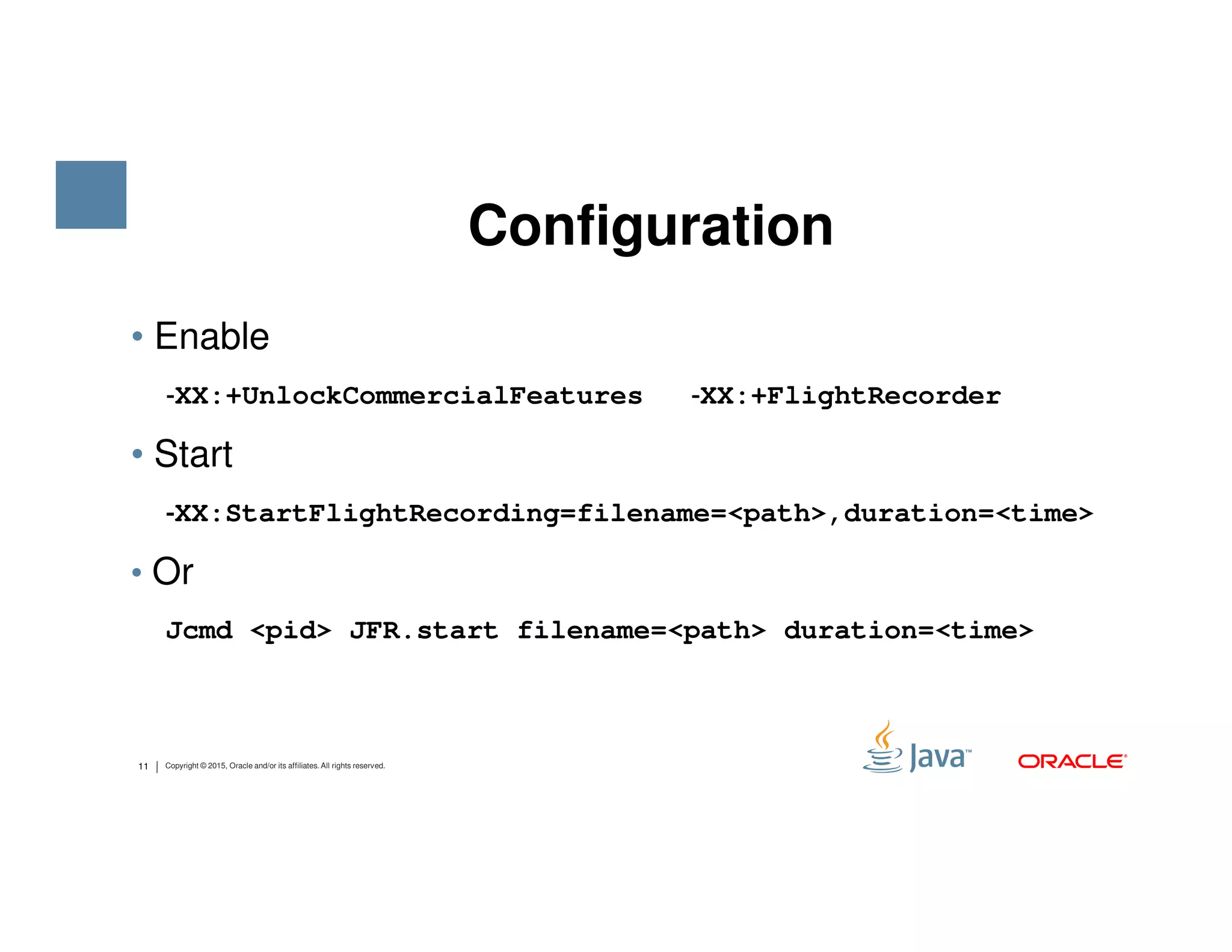 • Enable ‐‐‐‐XX:+UnlockCommercialFeatures ‐‐‐‐XX:+FlightRecorder • Start ‐‐‐‐ Configuration 11 Copyright © 2015, Oracle and/or its affiliates. All rights reserved. ‐‐‐‐XX:StartFlightRecording=filename=<path>,duration=<time> • Or Jcmd <pid> JFR.start filename=<path> duration=<time> 