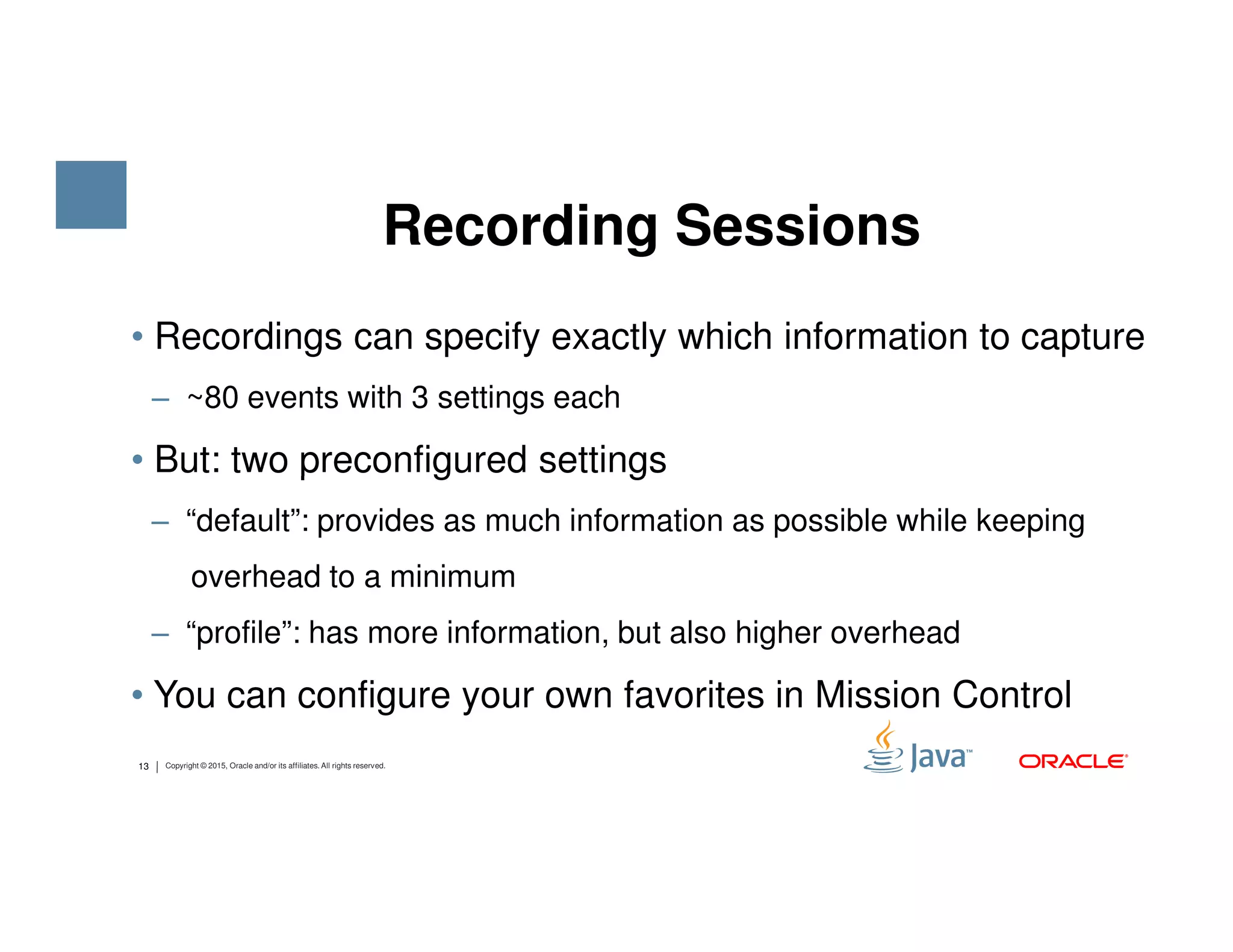 • Recordings can specify exactly which information to capture ‒ ~80 events with 3 settings each • But: two preconfigured settings Recording Sessions 13 Copyright © 2015, Oracle and/or its affiliates. All rights reserved. • But: two preconfigured settings ‒ “default”: provides as much information as possible while keeping overhead to a minimum ‒ “profile”: has more information, but also higher overhead • You can configure your own favorites in Mission Control 