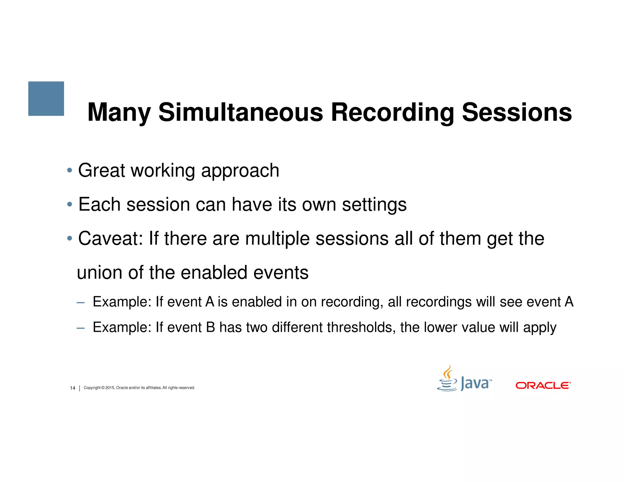 • Great working approach • Each session can have its own settings • Caveat: If there are multiple sessions all of them get the Many Simultaneous Recording Sessions 14 Copyright © 2015, Oracle and/or its affiliates. All rights reserved. • Caveat: If there are multiple sessions all of them get the union of the enabled events ‒ Example: If event A is enabled in on recording, all recordings will see event A ‒ Example: If event B has two different thresholds, the lower value will apply 
