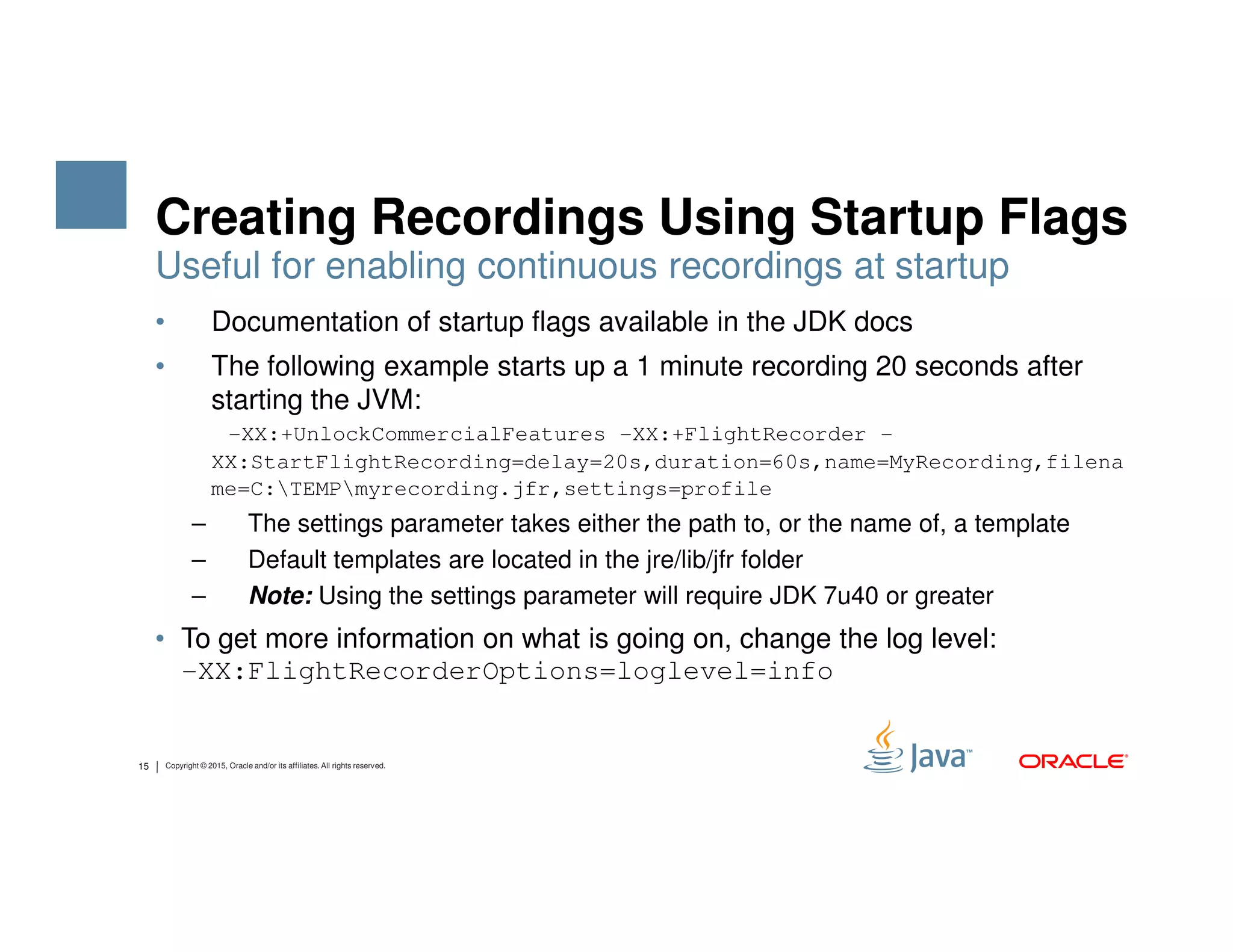 Creating Recordings Using Startup Flags • Documentation of startup flags available in the JDK docs • The following example starts up a 1 minute recording 20 seconds after starting the JVM: -XX:+UnlockCommercialFeatures -XX:+FlightRecorder - XX:StartFlightRecording=delay=20s,duration=60s,name=MyRecording,filena Useful for enabling continuous recordings at startup 15 Copyright © 2015, Oracle and/or its affiliates. All rights reserved. me=C:TEMPmyrecording.jfr,settings=profile – The settings parameter takes either the path to, or the name of, a template – Default templates are located in the jre/lib/jfr folder – Note: Using the settings parameter will require JDK 7u40 or greater • To get more information on what is going on, change the log level: -XX:FlightRecorderOptions=loglevel=info 