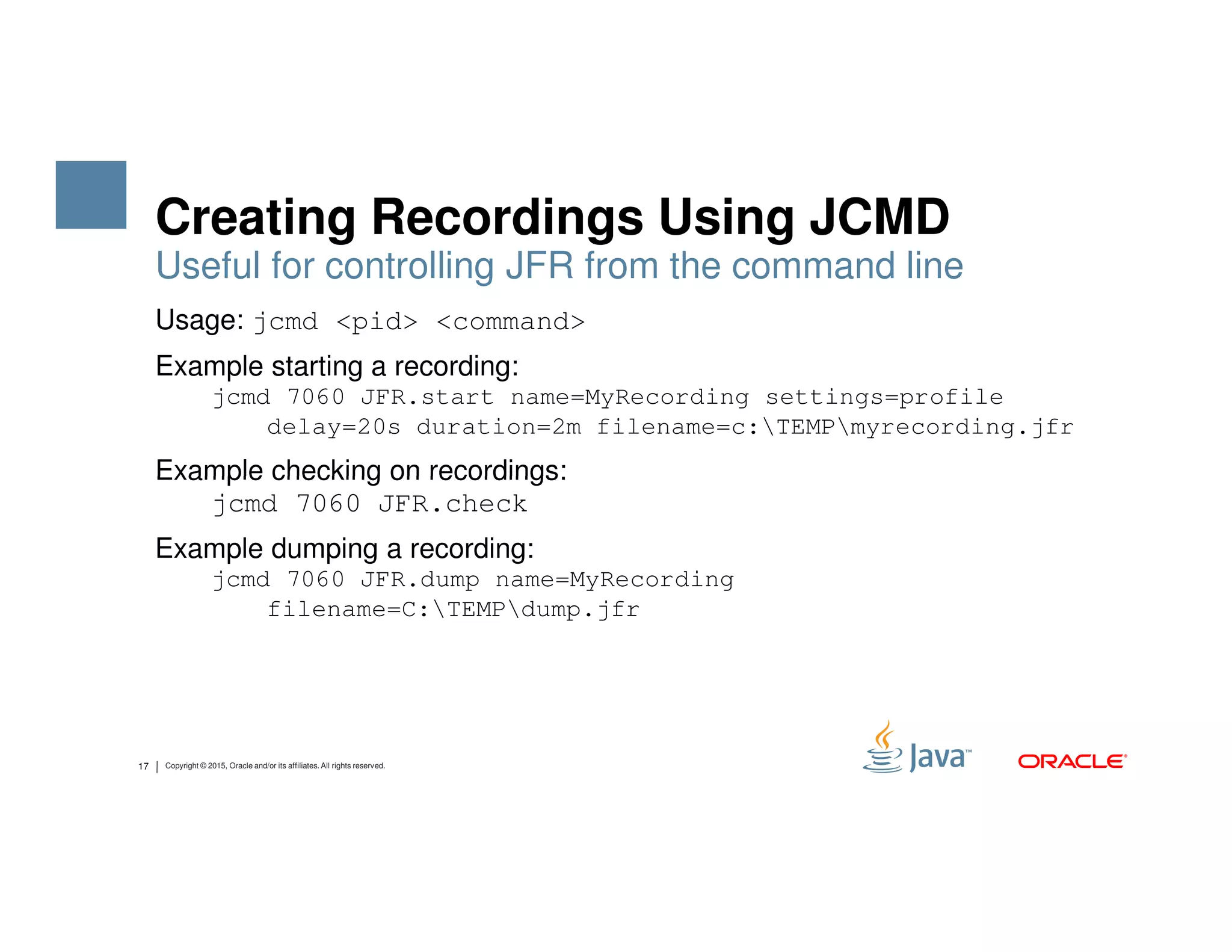 Creating Recordings Using JCMD Usage: jcmd <pid> <command> Example starting a recording: jcmd 7060 JFR.start name=MyRecording settings=profile delay=20s duration=2m filename=c:TEMPmyrecording.jfr Example checking on recordings: Useful for controlling JFR from the command line 17 Copyright © 2015, Oracle and/or its affiliates. All rights reserved. Example checking on recordings: jcmd 7060 JFR.check Example dumping a recording: jcmd 7060 JFR.dump name=MyRecording filename=C:TEMPdump.jfr 