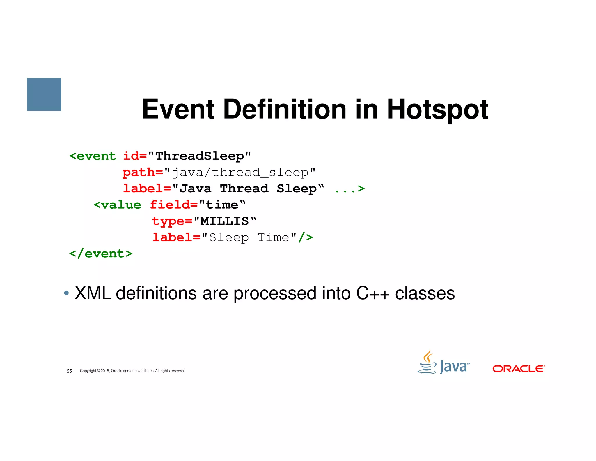 Event Definition in Hotspot <event id="ThreadSleep" path="java/thread_sleep" label="Java Thread Sleep“ ...> <value field="time“ type="MILLIS“ label="Sleep Time"/> 25 Copyright © 2015, Oracle and/or its affiliates. All rights reserved. • XML definitions are processed into C++ classes label="Sleep Time"/> </event> 