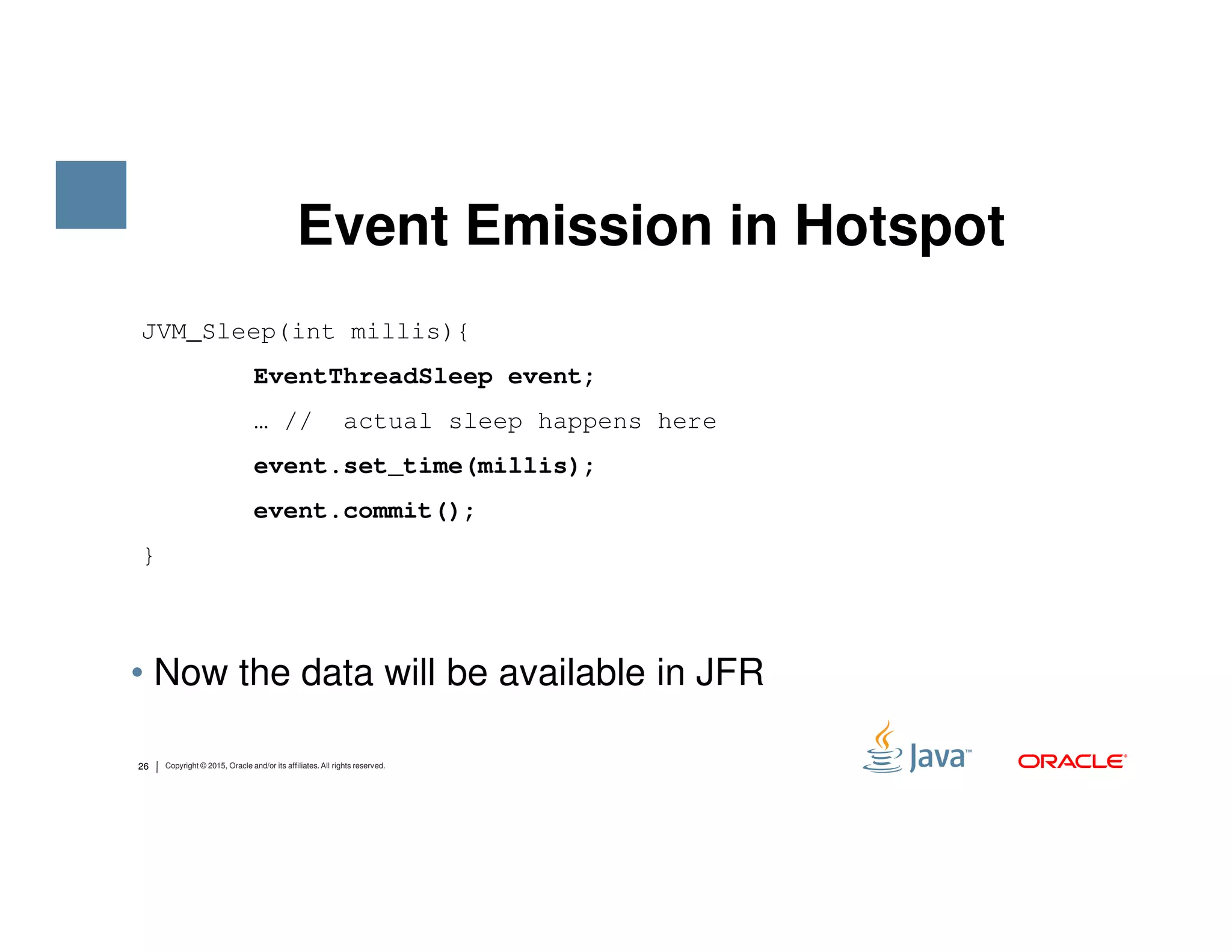 Event Emission in Hotspot JVM_Sleep(int millis){ EventThreadSleep event; … // actual sleep happens here event.set_time(millis); 26 Copyright © 2015, Oracle and/or its affiliates. All rights reserved. • Now the data will be available in JFR event.set_time(millis); event.commit(); } 