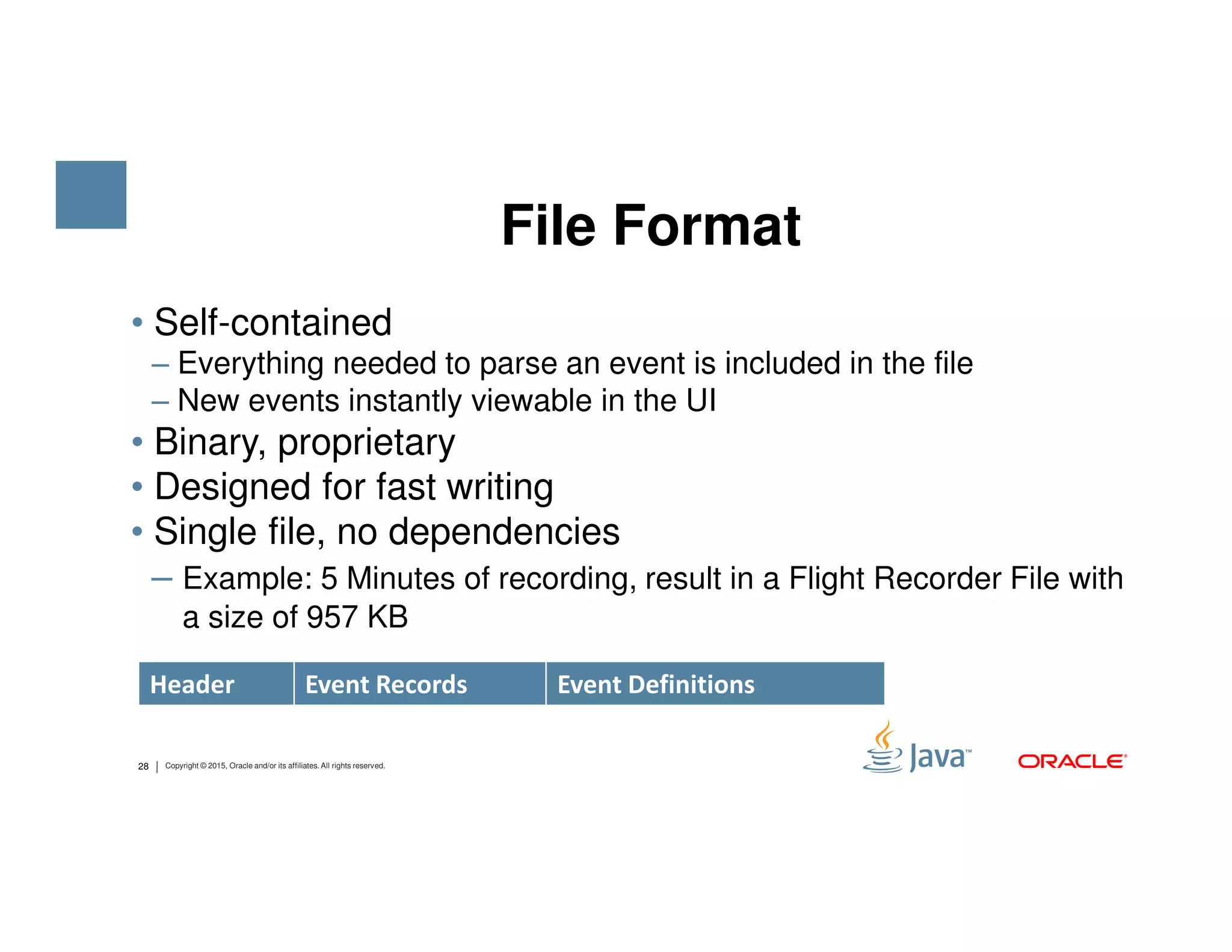• Self-contained ‒ Everything needed to parse an event is included in the file ‒ New events instantly viewable in the UI • Binary, proprietary • Designed for fast writing File Format 28 Copyright © 2015, Oracle and/or its affiliates. All rights reserved. • Designed for fast writing • Single file, no dependencies ‒ Example: 5 Minutes of recording, result in a Flight Recorder File with a size of 957 KB Header Event Records Event Definitions 