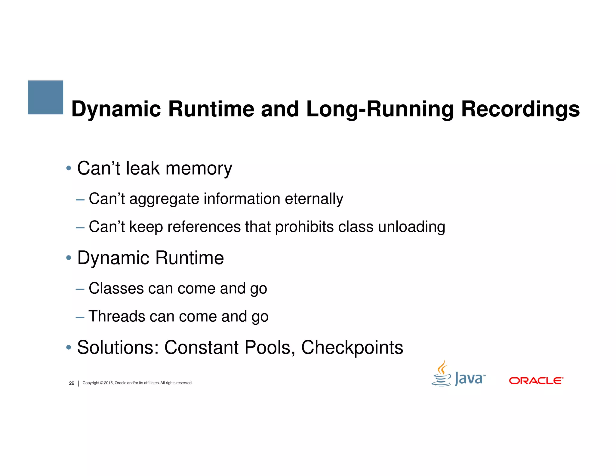 • Can’t leak memory ‒ Can’t aggregate information eternally ‒ Can’t keep references that prohibits class unloading Dynamic Runtime and Long-Running Recordings 29 Copyright © 2015, Oracle and/or its affiliates. All rights reserved. • Dynamic Runtime ‒ Classes can come and go ‒ Threads can come and go • Solutions: Constant Pools, Checkpoints 