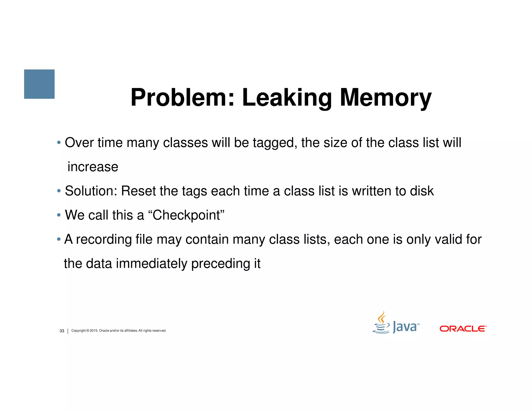 • Over time many classes will be tagged, the size of the class list will increase • Solution: Reset the tags each time a class list is written to disk Problem: Leaking Memory 33 Copyright © 2015, Oracle and/or its affiliates. All rights reserved. • We call this a “Checkpoint” • A recording file may contain many class lists, each one is only valid for the data immediately preceding it 