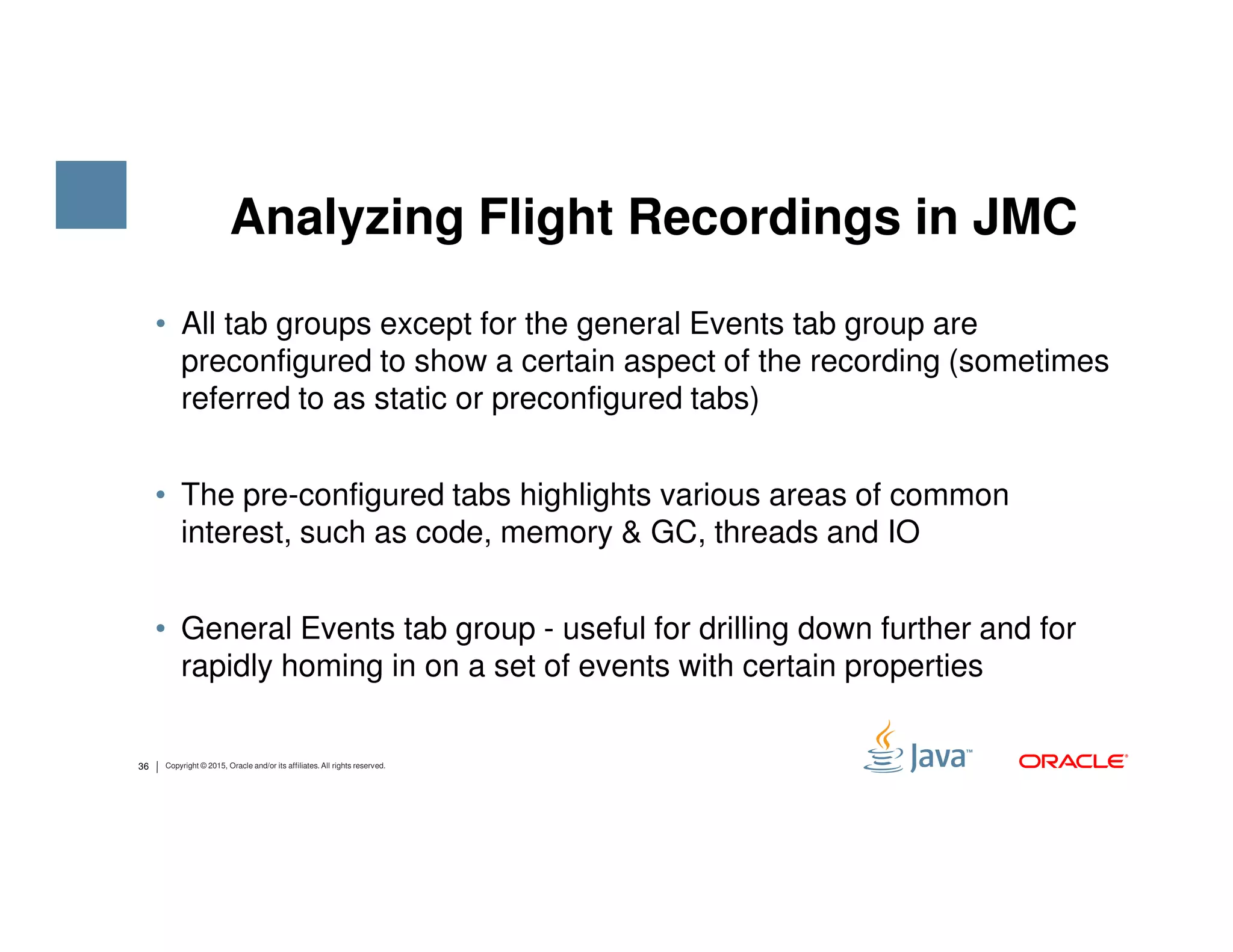Analyzing Flight Recordings in JMC • All tab groups except for the general Events tab group are preconfigured to show a certain aspect of the recording (sometimes referred to as static or preconfigured tabs) 36 Copyright © 2015, Oracle and/or its affiliates. All rights reserved. • The pre-configured tabs highlights various areas of common interest, such as code, memory & GC, threads and IO • General Events tab group - useful for drilling down further and for rapidly homing in on a set of events with certain properties 