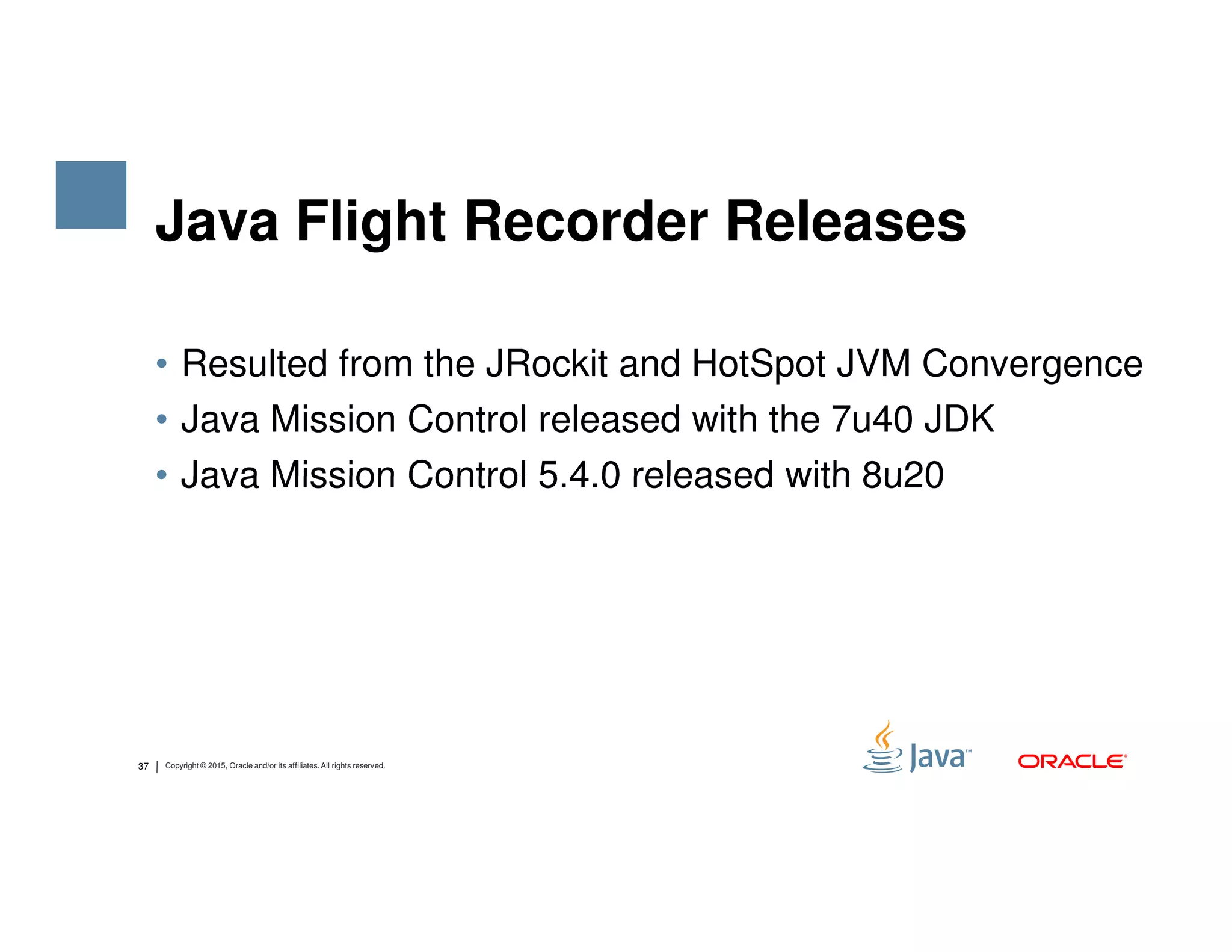 Java Flight Recorder Releases • Resulted from the JRockit and HotSpot JVM Convergence • Java Mission Control released with the 7u40 JDK • Java Mission Control 5.4.0 released with 8u20 37 Copyright © 2015, Oracle and/or its affiliates. All rights reserved. • Java Mission Control 5.4.0 released with 8u20 
