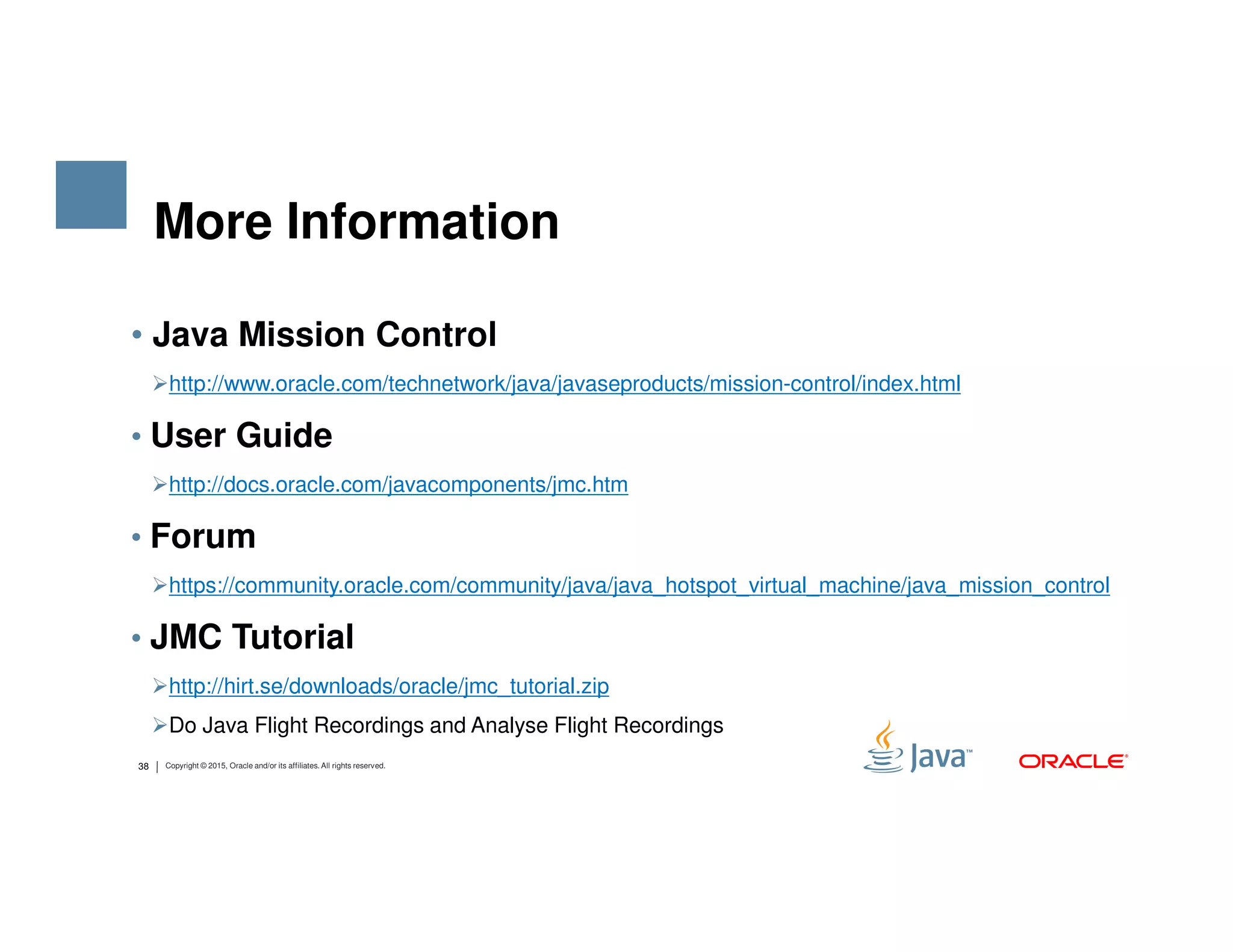 • Java Mission Control http://www.oracle.com/technetwork/java/javaseproducts/mission-control/index.html • User Guide http://docs.oracle.com/javacomponents/jmc.htm More Information 38 Copyright © 2015, Oracle and/or its affiliates. All rights reserved. http://docs.oracle.com/javacomponents/jmc.htm • Forum https://community.oracle.com/community/java/java_hotspot_virtual_machine/java_mission_control • JMC Tutorial http://hirt.se/downloads/oracle/jmc_tutorial.zip Do Java Flight Recordings and Analyse Flight Recordings 