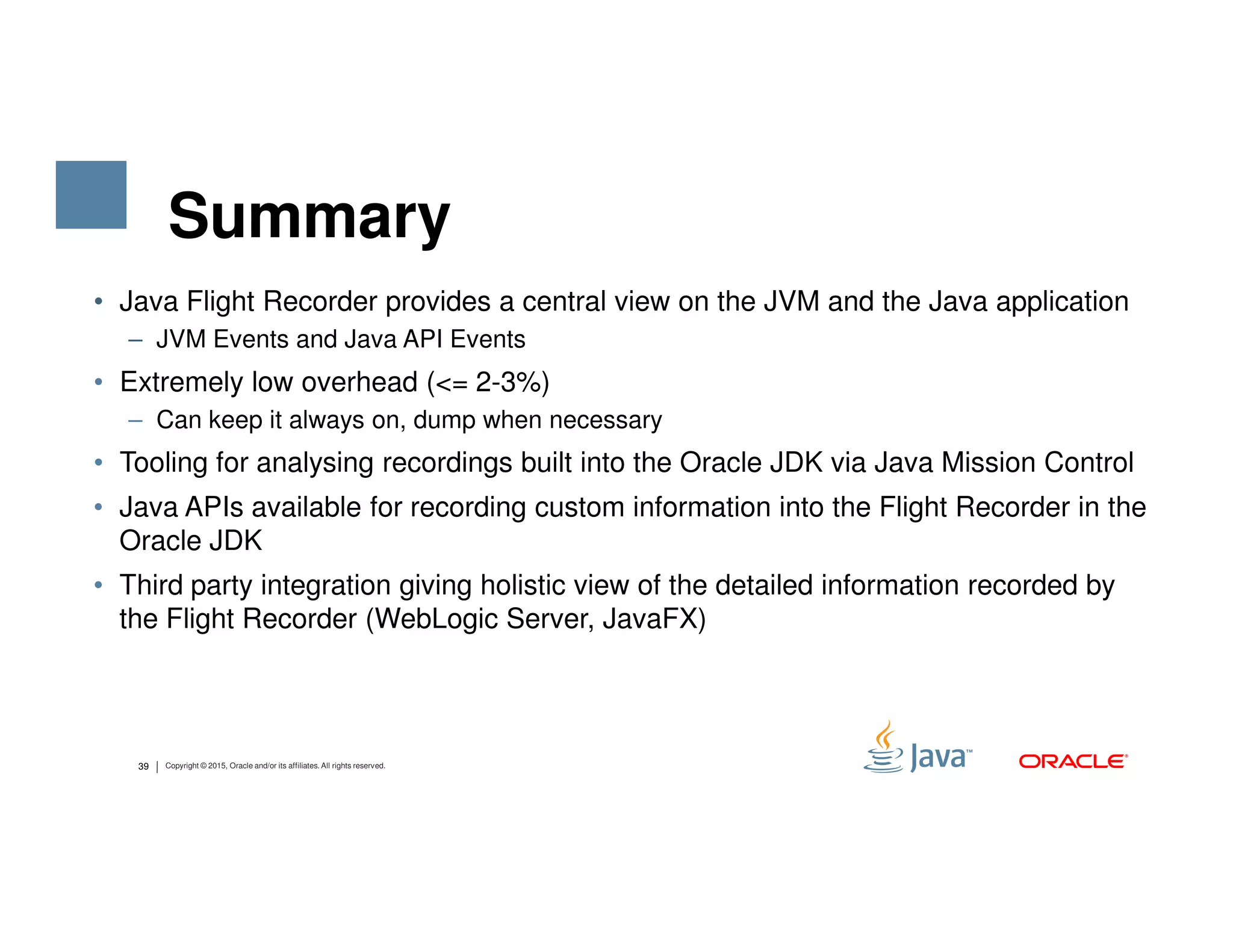 Summary • Java Flight Recorder provides a central view on the JVM and the Java application – JVM Events and Java API Events • Extremely low overhead (<= 2-3%) – Can keep it always on, dump when necessary • Tooling for analysing recordings built into the Oracle JDK via Java Mission Control 39 Copyright © 2015, Oracle and/or its affiliates. All rights reserved. • Tooling for analysing recordings built into the Oracle JDK via Java Mission Control • Java APIs available for recording custom information into the Flight Recorder in the Oracle JDK • Third party integration giving holistic view of the detailed information recorded by the Flight Recorder (WebLogic Server, JavaFX) 