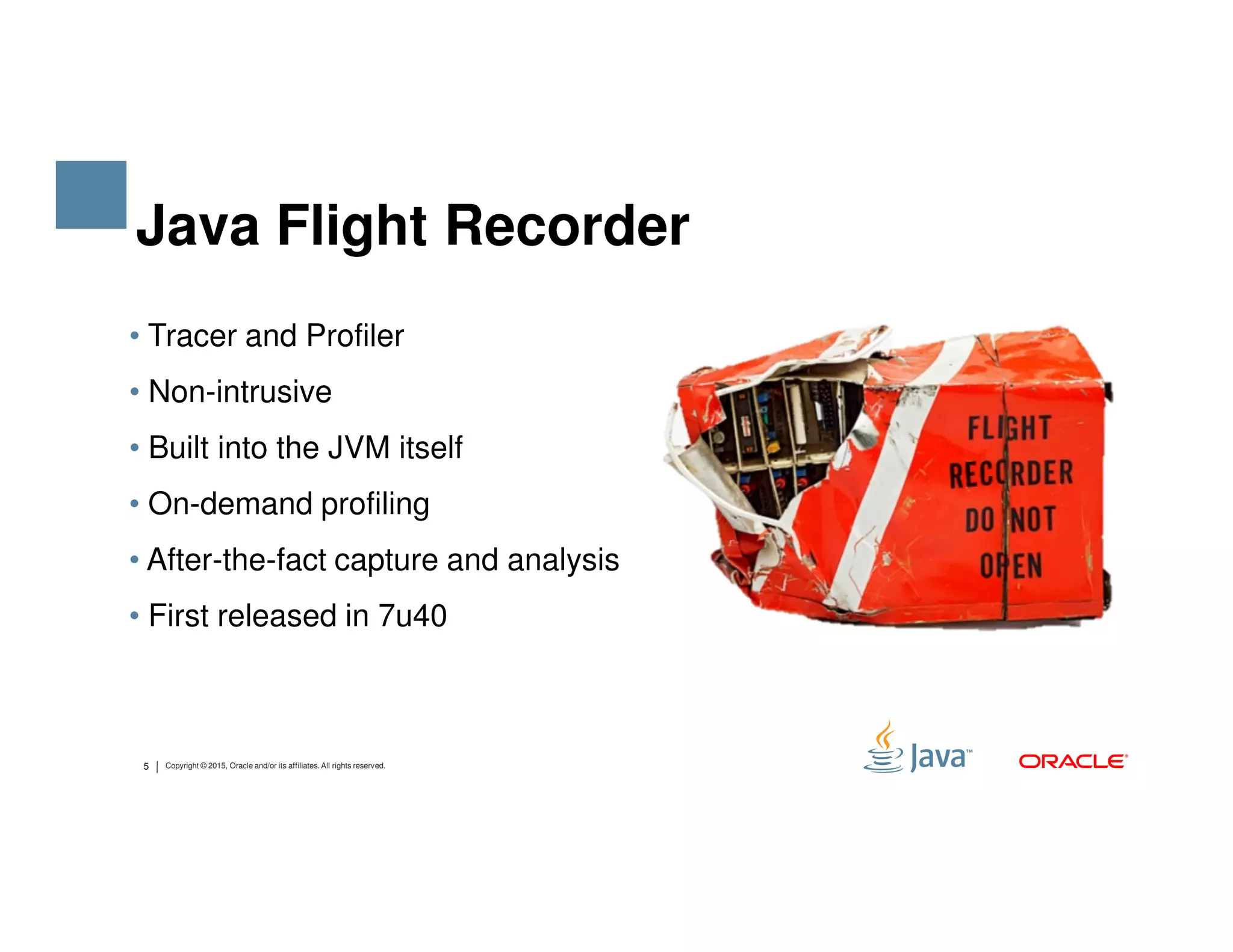 • Tracer and Profiler • Non-intrusive • Built into the JVM itself Java Flight Recorder 5 Copyright © 2015, Oracle and/or its affiliates. All rights reserved. • On-demand profiling • After-the-fact capture and analysis • First released in 7u40 