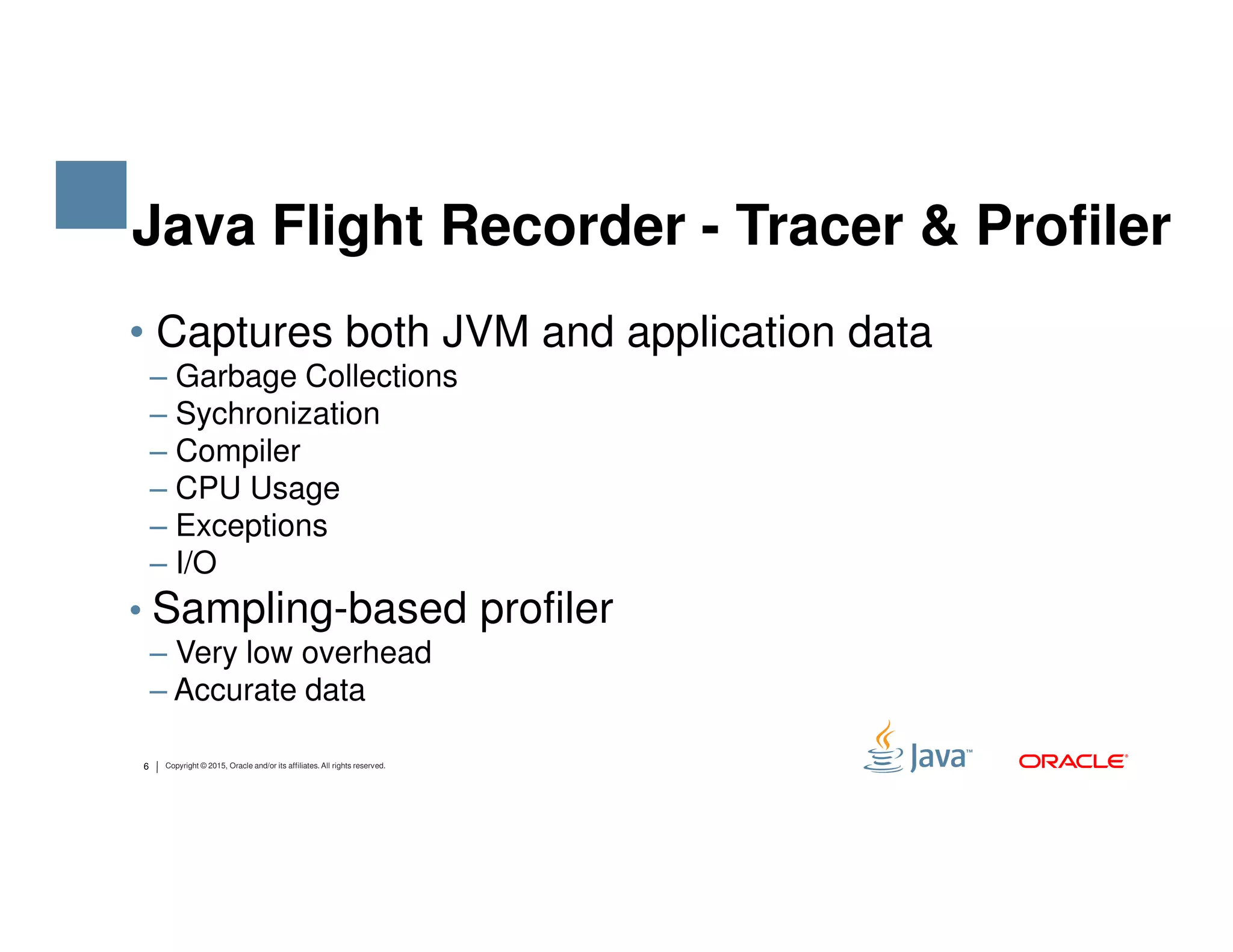• Captures both JVM and application data ‒ Garbage Collections ‒ Sychronization ‒ Compiler ‒ CPU Usage Java Flight Recorder - Tracer & Profiler 6 Copyright © 2015, Oracle and/or its affiliates. All rights reserved. ‒ CPU Usage ‒ Exceptions ‒ I/O • Sampling-based profiler ‒ Very low overhead ‒ Accurate data 