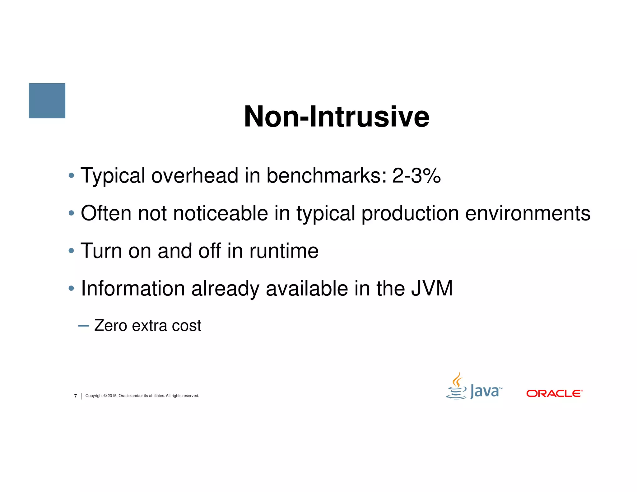 • Typical overhead in benchmarks: 2-3% • Often not noticeable in typical production environments • Turn on and off in runtime Non-Intrusive 7 Copyright © 2015, Oracle and/or its affiliates. All rights reserved. • Turn on and off in runtime • Information already available in the JVM ‒ Zero extra cost 