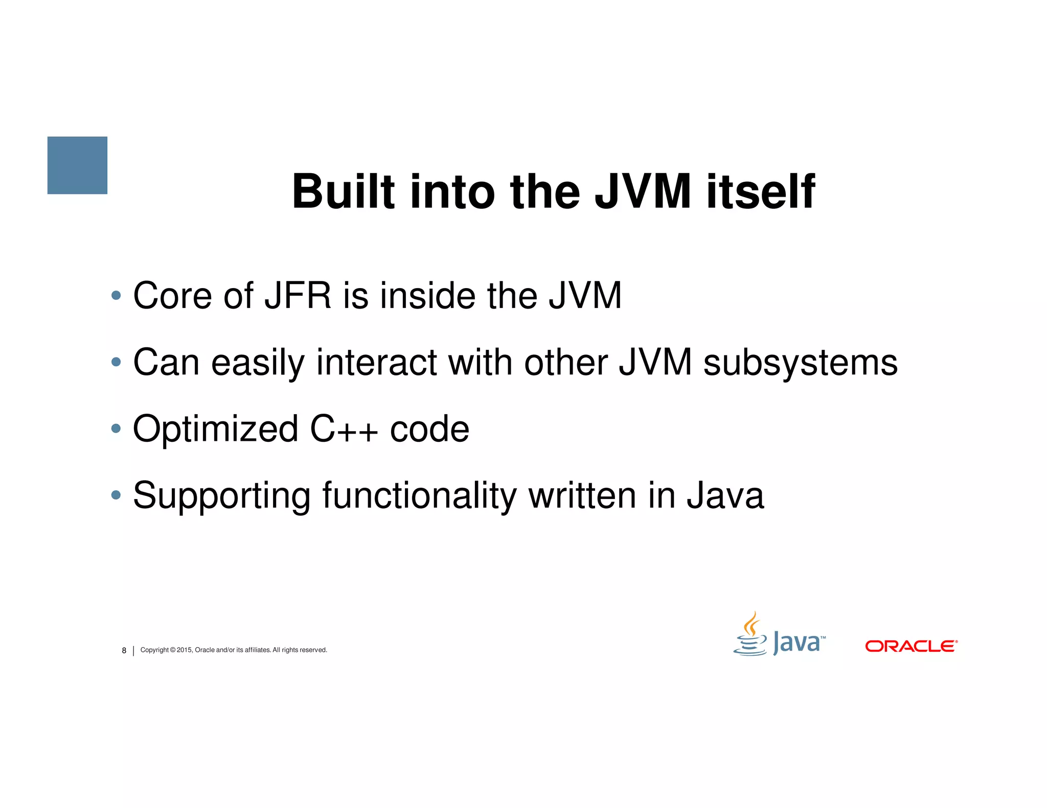 • Core of JFR is inside the JVM • Can easily interact with other JVM subsystems Built into the JVM itself 8 Copyright © 2015, Oracle and/or its affiliates. All rights reserved. • Optimized C++ code • Supporting functionality written in Java 