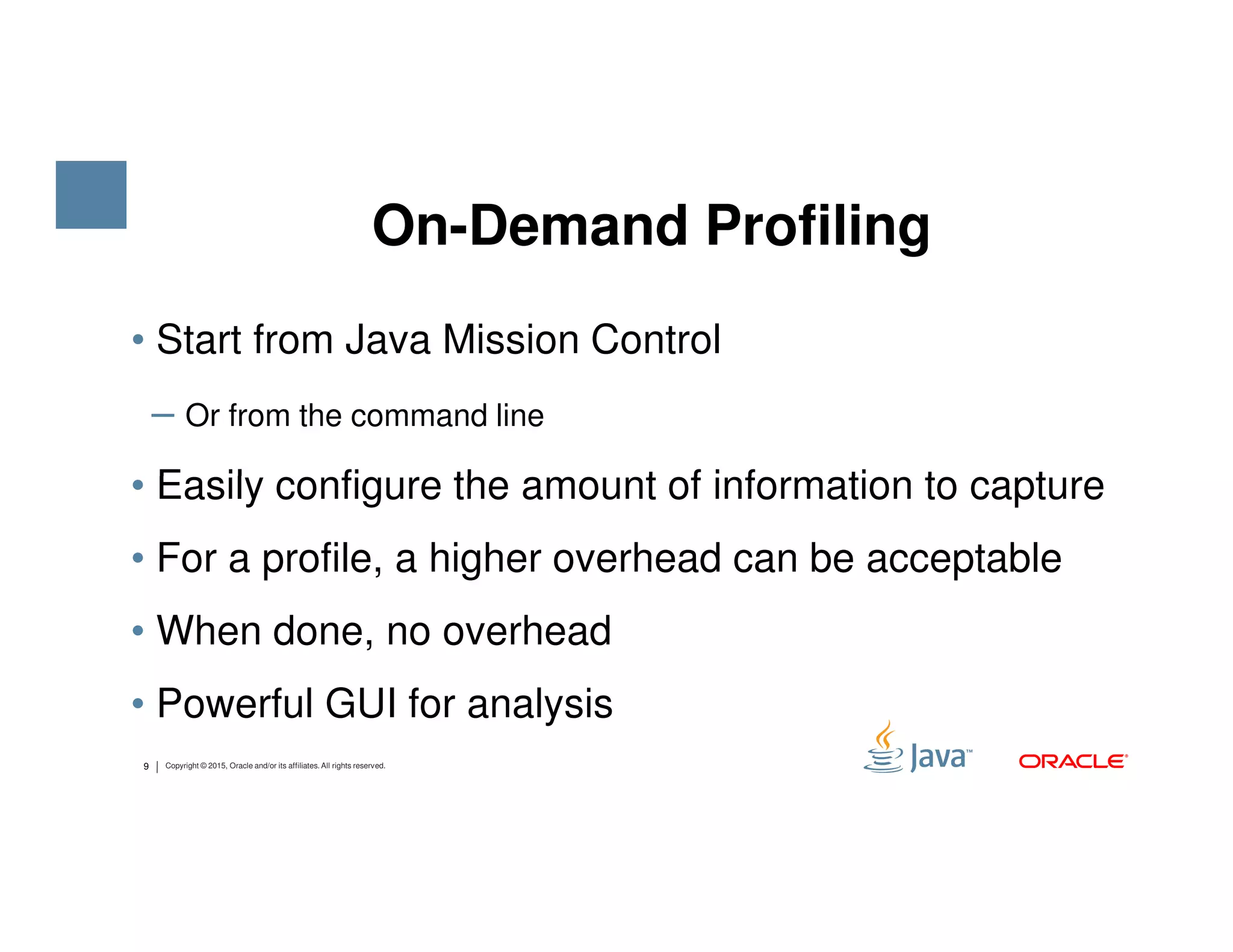 • Start from Java Mission Control ‒ Or from the command line • Easily configure the amount of information to capture On-Demand Profiling 9 Copyright © 2015, Oracle and/or its affiliates. All rights reserved. • Easily configure the amount of information to capture • For a profile, a higher overhead can be acceptable • When done, no overhead • Powerful GUI for analysis 