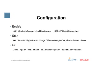 • Enable
‐‐‐‐XX:+UnlockCommercialFeatures ‐‐‐‐XX:+FlightRecorder
• Start
‐‐‐‐
Configuration
11 Copyright © 2015, Oracle and/or its affiliates. All rights reserved.
‐‐‐‐XX:StartFlightRecording=filename=<path>,duration=<time>
• Or
Jcmd <pid> JFR.start filename=<path> duration=<time>
 