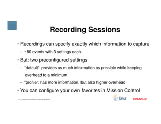 • Recordings can specify exactly which information to capture
‒ ~80 events with 3 settings each
• But: two preconfigured settings
Recording Sessions
13 Copyright © 2015, Oracle and/or its affiliates. All rights reserved.
• But: two preconfigured settings
‒ “default”: provides as much information as possible while keeping
overhead to a minimum
‒ “profile”: has more information, but also higher overhead
• You can configure your own favorites in Mission Control
 