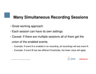• Great working approach
• Each session can have its own settings
• Caveat: If there are multiple sessions all of them get the
Many Simultaneous Recording Sessions
14 Copyright © 2015, Oracle and/or its affiliates. All rights reserved.
• Caveat: If there are multiple sessions all of them get the
union of the enabled events
‒ Example: If event A is enabled in on recording, all recordings will see event A
‒ Example: If event B has two different thresholds, the lower value will apply
 