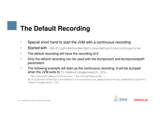 The Default Recording
• Special short hand to start the JVM with a continuous recording
• Started with -XX:FlightRecorderOptions=defaultrecording=true
• The default recording will have the recording id 0
• Only the default recording can be used with the dumponexit and dumponexitpath
parameters
16 Copyright © 2015, Oracle and/or its affiliates. All rights reserved.
parameters
• The following example will start up the continuous recording. It will be dumped
when the JVM exits to C:demosdumponexit.jfr.
-XX:+UnlockCommercialFeatures -XX:+FlightRecorder -
XX:FlightRecorderOptions=defaultrecording=true,dumponexit=true,dumponexitpath=C:
demosdumponexit.jfr
 