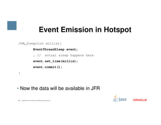 Event Emission in Hotspot
JVM_Sleep(int millis){
EventThreadSleep event;
… // actual sleep happens here
event.set_time(millis);
26 Copyright © 2015, Oracle and/or its affiliates. All rights reserved.
• Now the data will be available in JFR
event.set_time(millis);
event.commit();
}
 