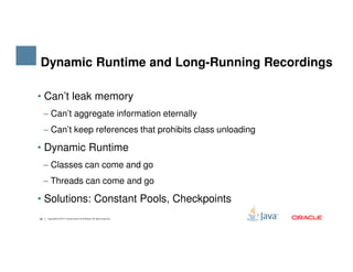 • Can’t leak memory
‒ Can’t aggregate information eternally
‒ Can’t keep references that prohibits class unloading
Dynamic Runtime and Long-Running Recordings
29 Copyright © 2015, Oracle and/or its affiliates. All rights reserved.
• Dynamic Runtime
‒ Classes can come and go
‒ Threads can come and go
• Solutions: Constant Pools, Checkpoints
 