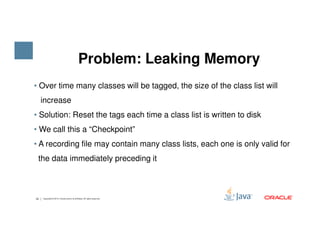 • Over time many classes will be tagged, the size of the class list will
increase
• Solution: Reset the tags each time a class list is written to disk
Problem: Leaking Memory
33 Copyright © 2015, Oracle and/or its affiliates. All rights reserved.
• We call this a “Checkpoint”
• A recording file may contain many class lists, each one is only valid for
the data immediately preceding it
 
