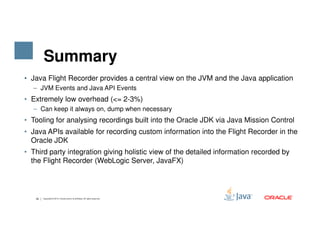 Summary
• Java Flight Recorder provides a central view on the JVM and the Java application
– JVM Events and Java API Events
• Extremely low overhead (<= 2-3%)
– Can keep it always on, dump when necessary
• Tooling for analysing recordings built into the Oracle JDK via Java Mission Control
39 Copyright © 2015, Oracle and/or its affiliates. All rights reserved.
• Tooling for analysing recordings built into the Oracle JDK via Java Mission Control
• Java APIs available for recording custom information into the Flight Recorder in the
Oracle JDK
• Third party integration giving holistic view of the detailed information recorded by
the Flight Recorder (WebLogic Server, JavaFX)
 