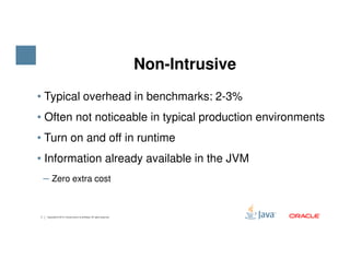 • Typical overhead in benchmarks: 2-3%
• Often not noticeable in typical production environments
• Turn on and off in runtime
Non-Intrusive
7 Copyright © 2015, Oracle and/or its affiliates. All rights reserved.
• Turn on and off in runtime
• Information already available in the JVM
‒ Zero extra cost
 