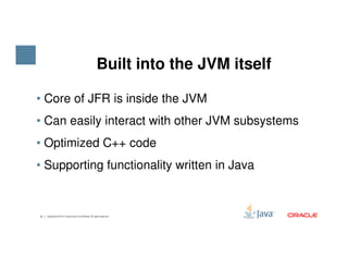 • Core of JFR is inside the JVM
• Can easily interact with other JVM subsystems
Built into the JVM itself
8 Copyright © 2015, Oracle and/or its affiliates. All rights reserved.
• Optimized C++ code
• Supporting functionality written in Java
 