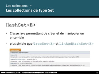 Les collections ->
Les collections de type Set
HashSet<E>
- Classe java permettant de créer et de manipuler un
ensemble
- plus simple que TreeSet<E> et LinkedHashSet<E>
Papa Cheikh CISSE, http://pacheikh.wordpress.com, @pacheikhcisse 11
 