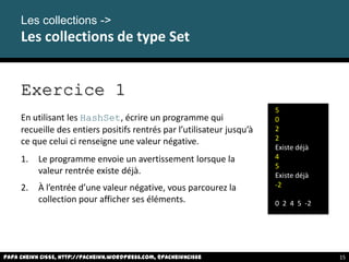 Exercice 1
En utilisant les HashSet, écrire un programme qui
recueille des entiers positifs rentrés par l’utilisateur jusqu’à
ce que celui ci renseigne une valeur négative.
1. Le programme envoie un avertissement lorsque la
valeur rentrée existe déjà.
2. À l’entrée d’une valeur négative, vous parcourez la
collection pour afficher ses éléments.
Les collections ->
Les collections de type Set
5
0
2
2
Existe déjà
4
5
Existe déjà
-2
0 2 4 5 -2
Papa Cheikh CISSE, http://pacheikh.wordpress.com, @pacheikhcisse 15
 