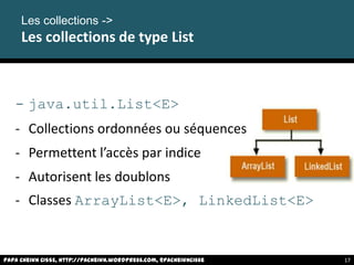 - java.util.List<E>
- Collections ordonnées ou séquences
- Permettent l’accès par indice
- Autorisent les doublons
- Classes ArrayList<E>, LinkedList<E>
Papa Cheikh CISSE, http://pacheikh.wordpress.com, @pacheikhcisse
Les collections ->
Les collections de type List
Papa Cheikh CISSE, http://pacheikh.wordpress.com, @pacheikhcisse 17
 